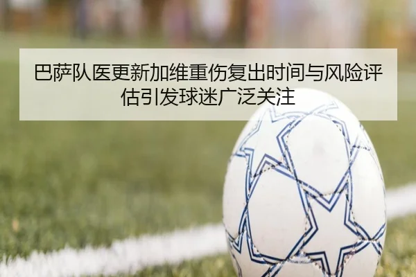 巴萨队医更新加维重伤复出时间与风险评估引发球迷广泛关注