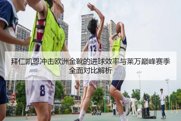 拜仁凯恩冲击欧洲金靴的进球效率与莱万巅峰赛季全面对比解析