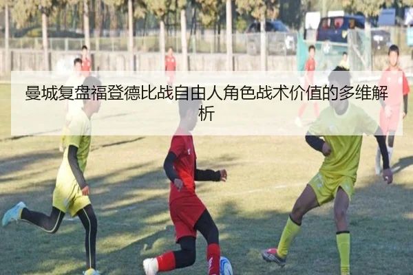 曼城复盘福登德比战自由人角色战术价值的多维解析