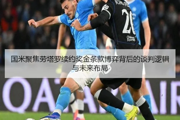 国米聚焦劳塔罗续约奖金条款博弈背后的谈判逻辑与未来布局 | okooo