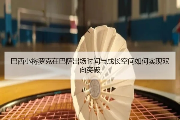 巴西小将罗克在巴萨出场时间与成长空间如何实现双向突破 | okooo