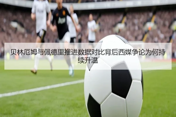 贝林厄姆与佩德里推进数据对比背后西媒争论为何持续升温 | okooo